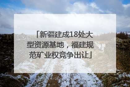 新疆建成18处大型资源基地，福建规范矿业权竞争出让